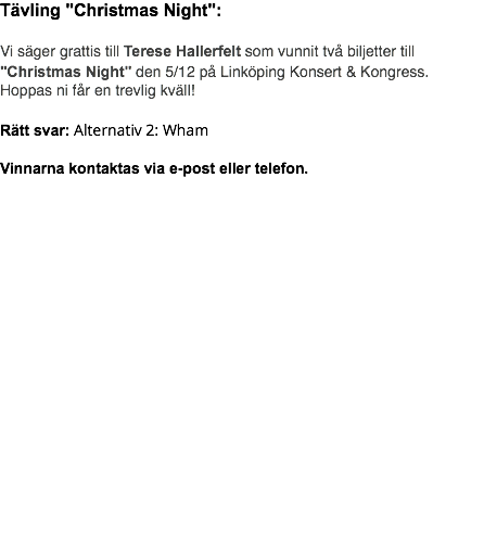 Tävling "Christmas Night": Vi säger grattis till Terese Hallerfelt som vunnit två biljetter till "Christmas Night" den 5/12 på Linköping Konsert & Kongress. Hoppas ni får en trevlig kväll! Rätt svar: Alternativ 2: Wham Vinnarna kontaktas via e-post eller telefon.