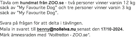 Tävla om hundmat från ZOO.se - två personer vinner varsin 12 kg säck av "My Favourite Dog" och tre personer vinner varsin 3 kg säck av "My Favourite Dog". Svara på frågan för att delta i tävlingen. Maila in svaret till benny@nollelva.nu senast den 17/10-2024. Märk ämnesraden med "Nolltretton - ZOO.se".