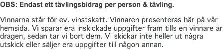 OBS: Endast ett tävlingsbidrag per person & tävling. Vinnarna står för ev. vinstskatt. Vinnaren presenteras här på vår hemsida. Vi sparar era inskickade uppgifter fram tills en vinnare är dragen, sedan tar vi bort dem. Vi skickar inte heller ut några utskick eller säljer era uppgifter till någon annan.