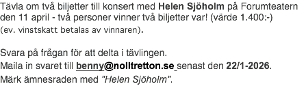 Tävla om två biljetter till konsert med Helen Sjöholm på Forumteatern den 11 april - två personer vinner två biljetter var! (värde 1.400:-) (ev. vinstskatt betalas av vinnaren). Svara på frågan för att delta i tävlingen. Maila in svaret till benny@nolltretton.se senast den 22/1-2026. Märk ämnesraden med "Helen Sjöholm".