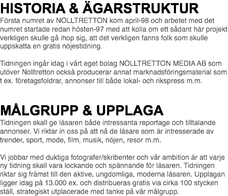 HISTORIA & ÄGARSTRUKTUR Första numret av NOLLTRETTON kom april-98 och arbetet med det numret startade redan hösten-97 med att kolla om ett sådant här projekt verkligen skulle gå ihop sig, att det verkligen fanns folk som skulle uppskatta en gratis nöjestidning. Tidningen ingår idag i vårt eget bolag NOLLTRETTON MEDIA AB som utöver Nolltretton också producerar annat marknadsföringsmaterial som t ex. företagsfoldrar, annonser till både lokal- och rikspress m.m.   MÅLGRUPP & UPPLAGA Tidningen skall ge läsaren både intressanta reportage och tilltalande annonser. Vi riktar in oss på att nå de läsare som är intresserade av trender, sport, mode, film, musik, nöjen, resor m.m. Vi jobbar med duktiga fotografer/skribenter och vår ambition är att varje ny tidning skall vara lockande och spännande för läsaren. Tidningen riktar sig främst till den aktive, ungdomliga, moderna läsaren. Upplagan ligger idag på 13.000 ex. och distribueras gratis via cirka 100 stycken ställ, strategiskt utplacerade med tanke på vår målgrupp.